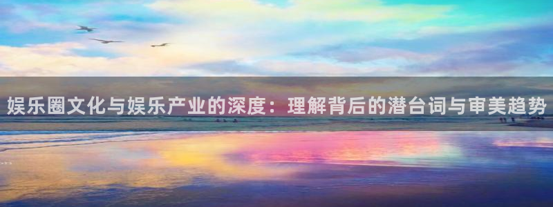 杏鑫娱乐：娱乐圈文化与娱乐产业的深度：理解背后的潜台词与审美趋势